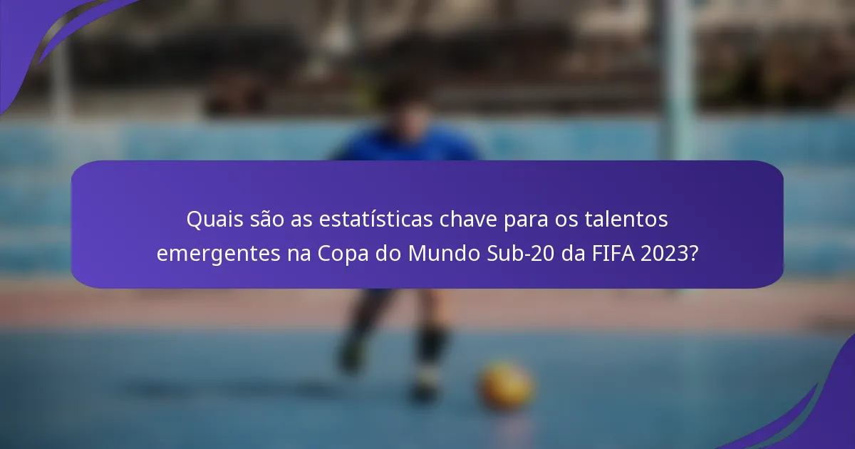 Quais são as estatísticas chave para os talentos emergentes na Copa do Mundo Sub-20 da FIFA 2023?
