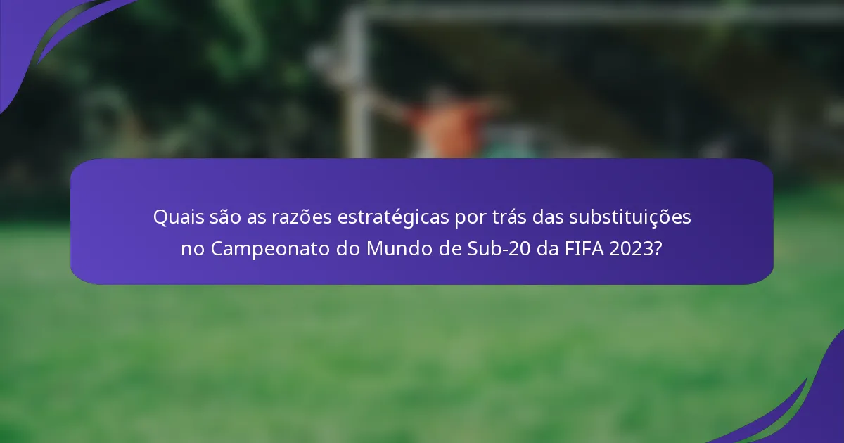 Quais são as razões estratégicas por trás das substituições no Campeonato do Mundo de Sub-20 da FIFA 2023?