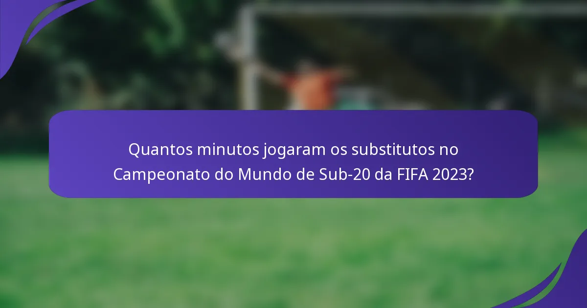 Quantos minutos jogaram os substitutos no Campeonato do Mundo de Sub-20 da FIFA 2023?